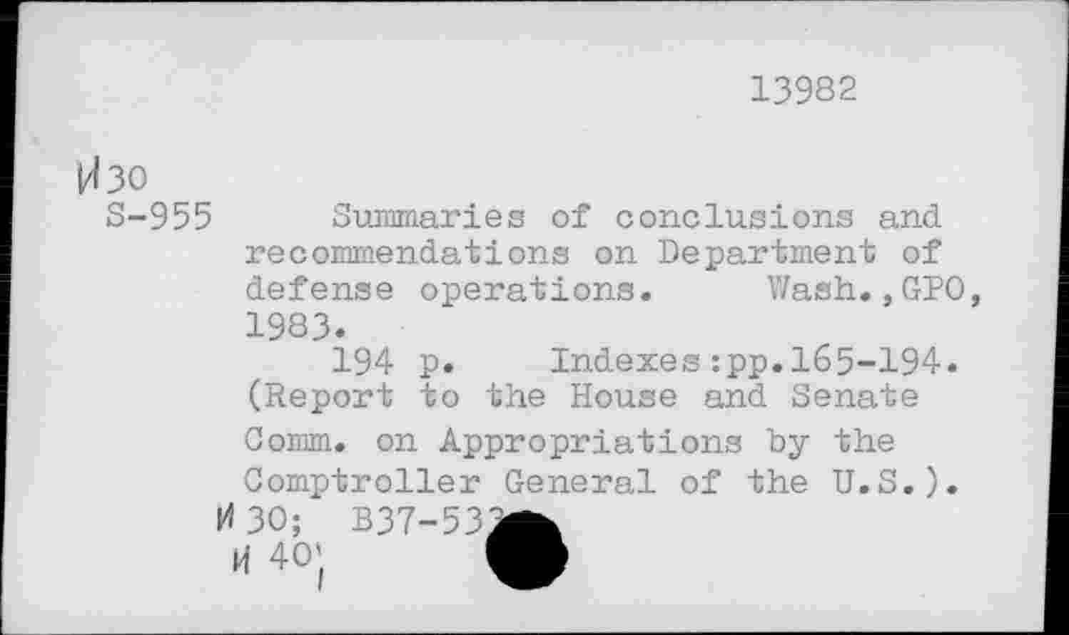 ﻿13982
Изо
S-955 Summaries of conclusions and recommendations on Department of defense operations. Wash.,GPO, 1983.
194 p.	Indexes:pp.165-194.
(Report to the House and Senate Comm, on Appropriations by the Comptroller General of the U.S.).
ИЗО; B37-53^fc
И 40' M